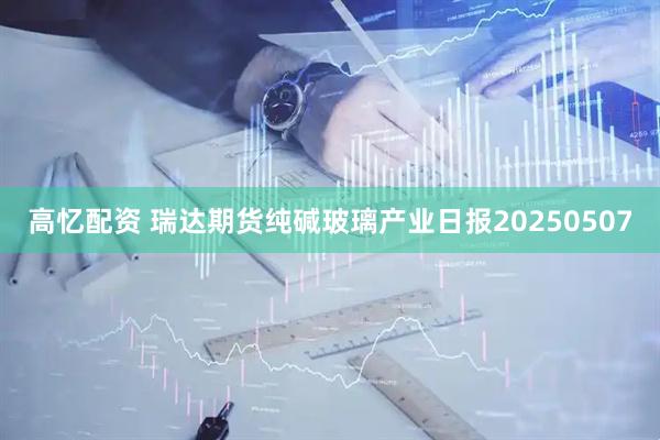 高忆配资 瑞达期货纯碱玻璃产业日报20250507