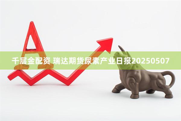 千层金配资 瑞达期货尿素产业日报20250507