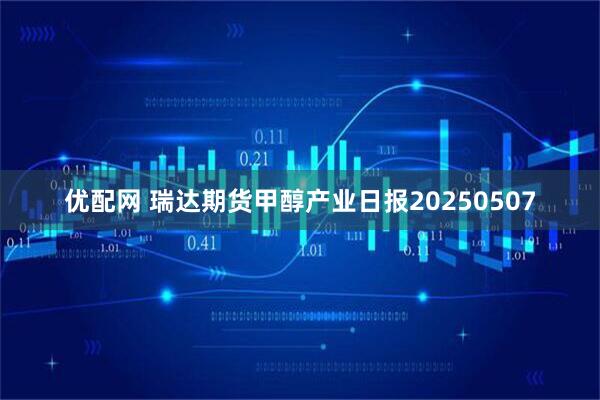 优配网 瑞达期货甲醇产业日报20250507