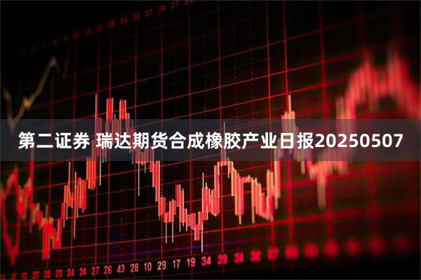 第二证券 瑞达期货合成橡胶产业日报20250507