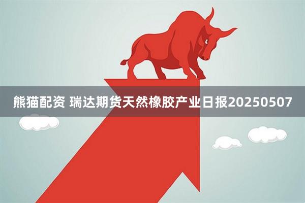 熊猫配资 瑞达期货天然橡胶产业日报20250507