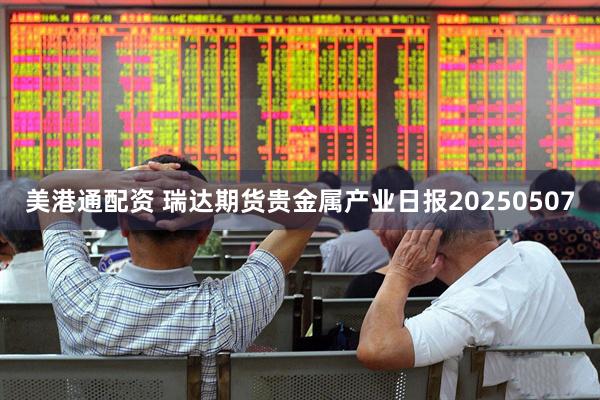 美港通配资 瑞达期货贵金属产业日报20250507