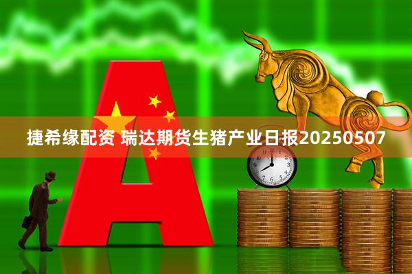 捷希缘配资 瑞达期货生猪产业日报20250507