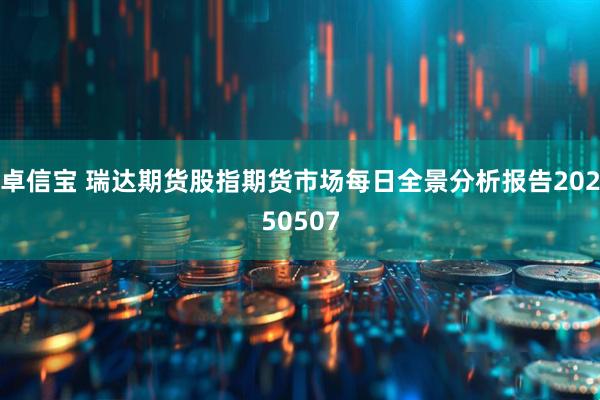 卓信宝 瑞达期货股指期货市场每日全景分析报告20250507