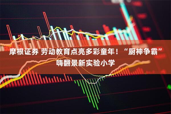 摩根证券 劳动教育点亮多彩童年！“厨神争霸”嗨翻景新实验小学