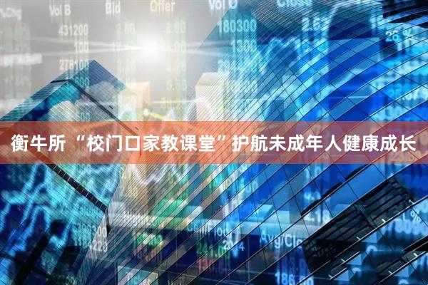 衡牛所 “校门口家教课堂”护航未成年人健康成长
