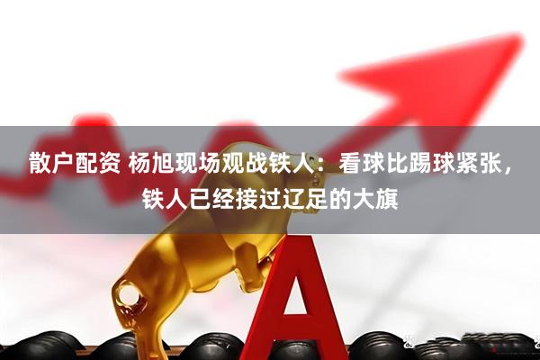 散户配资 杨旭现场观战铁人：看球比踢球紧张，铁人已经接过辽足的大旗