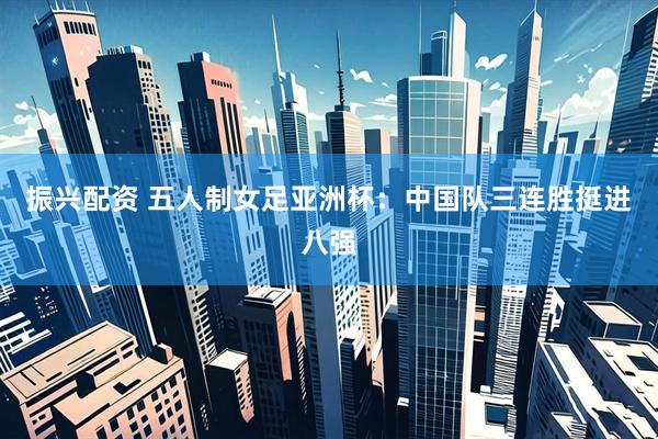 振兴配资 五人制女足亚洲杯：中国队三连胜挺进八强