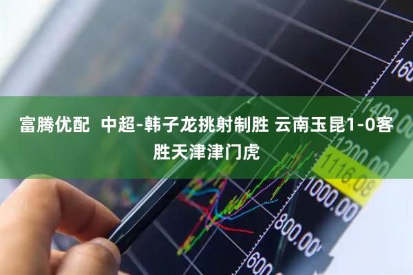 富腾优配  中超-韩子龙挑射制胜 云南玉昆1-0客胜天津津门虎