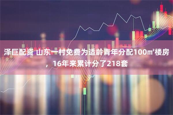 泽巨配资 山东一村免费为适龄青年分配100㎡楼房，16年来累计分了218套