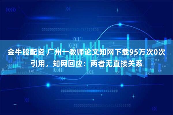金牛股配资 广州一教师论文知网下载95万次0次引用，知网回应：两者无直接关系