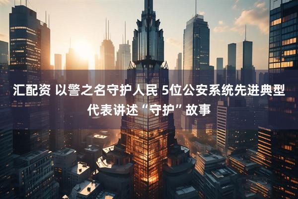 汇配资 以警之名守护人民 5位公安系统先进典型代表讲述“守护”故事