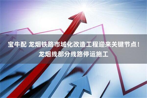 宝牛配 龙烟铁路市域化改造工程迎来关键节点！龙烟线部分线路停运施工
