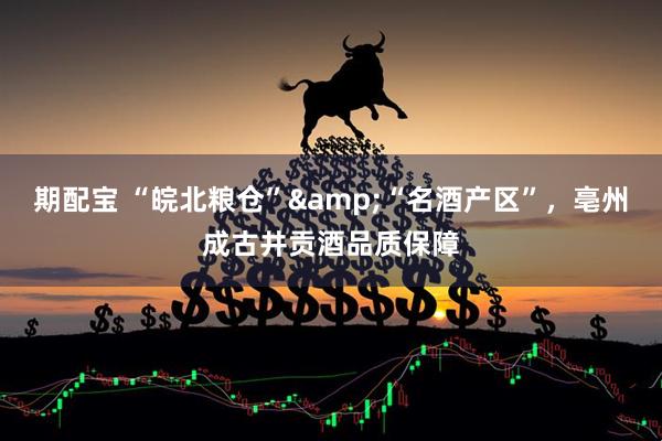 期配宝 “皖北粮仓”&“名酒产区”，亳州成古井贡酒品质保障