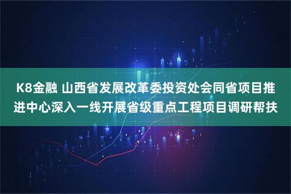 K8金融 山西省发展改革委投资处会同省项目推进中心深入一线开展省级重点工程项目调研帮扶