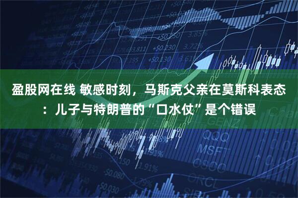 盈股网在线 敏感时刻，马斯克父亲在莫斯科表态：儿子与特朗普的“口水仗”是个错误