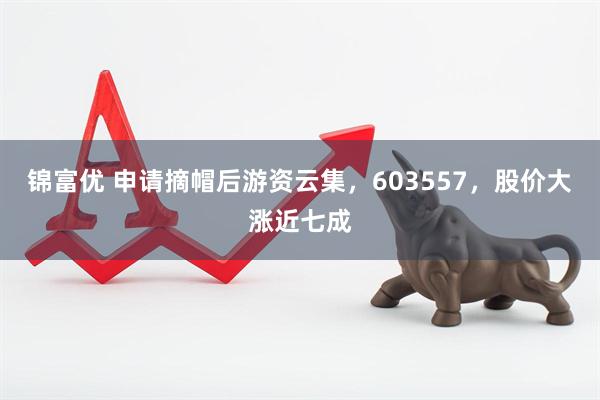 锦富优 申请摘帽后游资云集，603557，股价大涨近七成