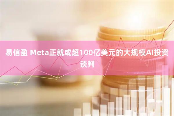 易信盈 Meta正就或超100亿美元的大规模AI投资谈判