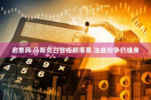 启泰网 马斯克白宫任期落幕 法庭纷争仍缠身