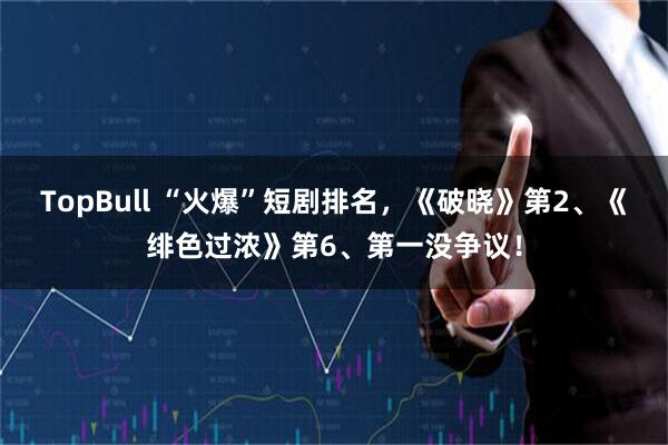 TopBull “火爆”短剧排名，《破晓》第2、《绯色过浓》第6、第一没争议！