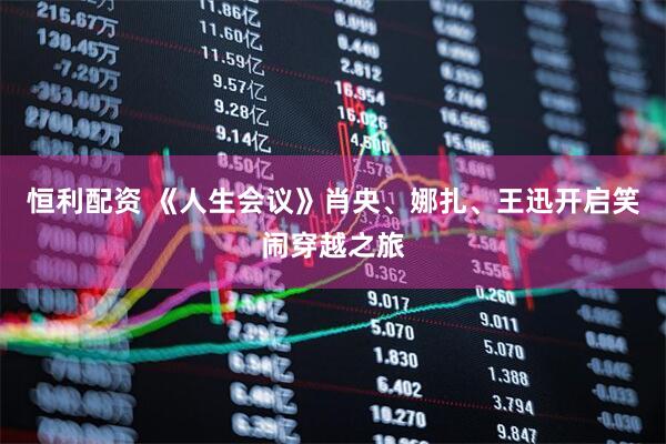恒利配资 《人生会议》肖央、娜扎、王迅开启笑闹穿越之旅
