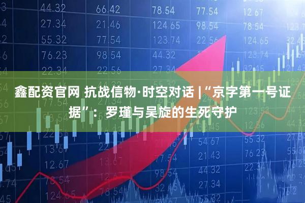 鑫配资官网 抗战信物·时空对话 |“京字第一号证据”：罗瑾与吴旋的生死守护