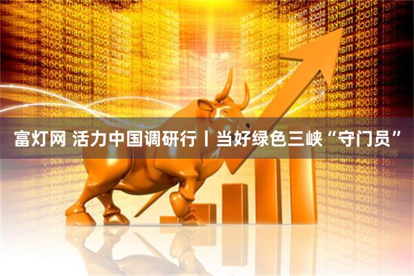 富灯网 活力中国调研行丨当好绿色三峡“守门员”