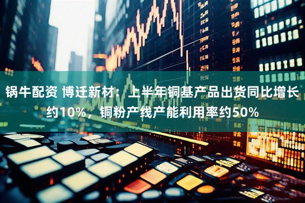 锅牛配资 博迁新材：上半年铜基产品出货同比增长约10%，铜粉产线产能利用率约50%