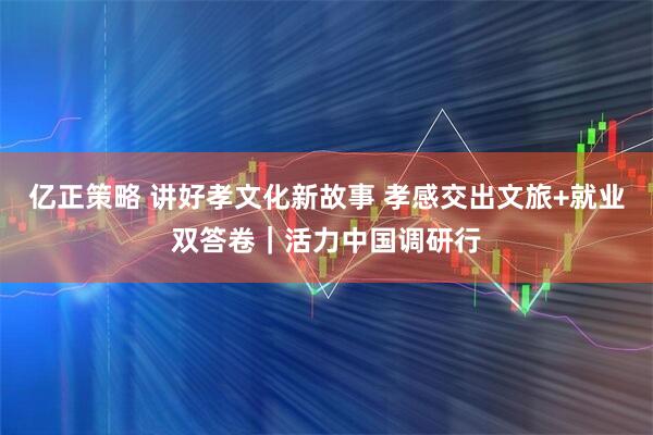 亿正策略 讲好孝文化新故事 孝感交出文旅+就业双答卷｜活力中国调研行