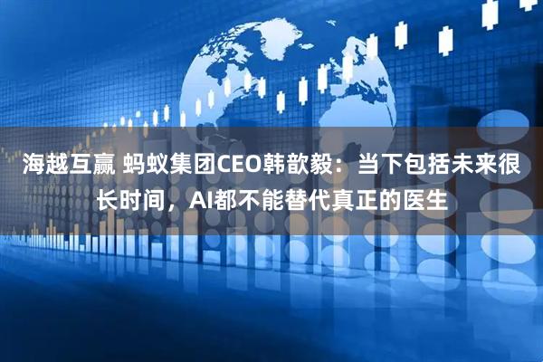 海越互赢 蚂蚁集团CEO韩歆毅：当下包括未来很长时间，AI都不能替代真正的医生