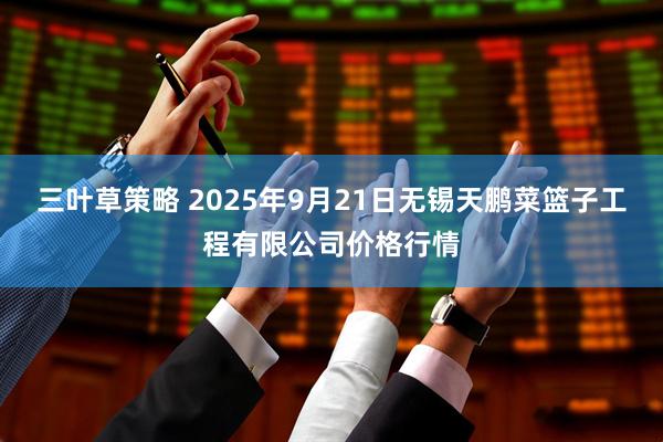 三叶草策略 2025年9月21日无锡天鹏菜篮子工程有限公司价格行情