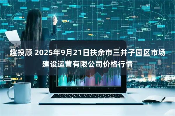 趣投顾 2025年9月21日扶余市三井子园区市场建设运营有限公司价格行情