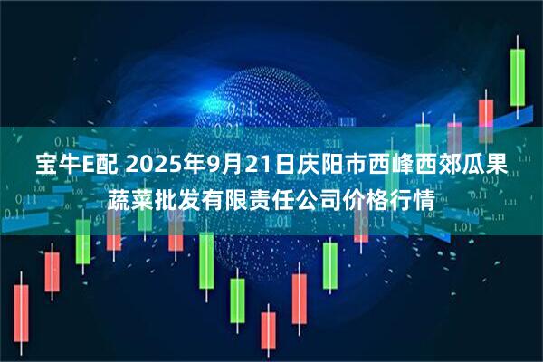 宝牛E配 2025年9月21日庆阳市西峰西郊瓜果蔬菜批发有限责任公司价格行情
