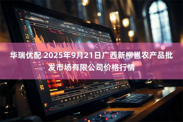 华瑞优配 2025年9月21日广西新柳邕农产品批发市场有限公司价格行情