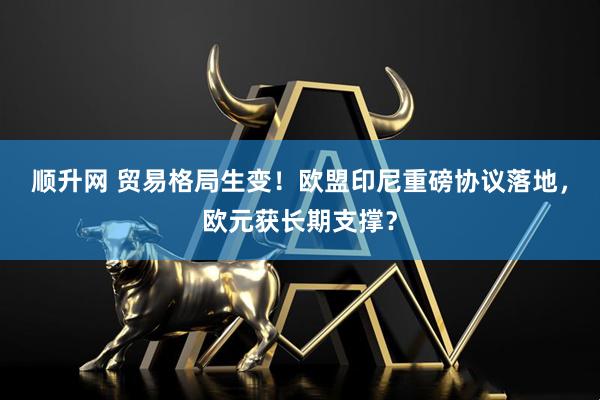 顺升网 贸易格局生变！欧盟印尼重磅协议落地，欧元获长期支撑？