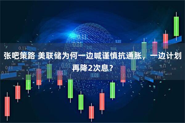 张吧策路 美联储为何一边喊谨慎抗通胀，一边计划再降2次息？