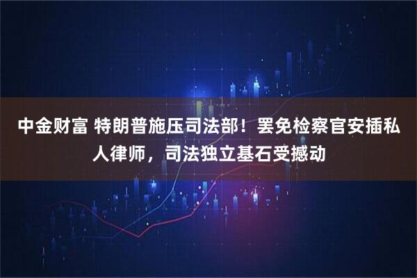 中金财富 特朗普施压司法部！罢免检察官安插私人律师，司法独立基石受撼动