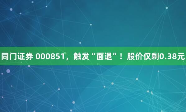 同门证券 000851，触发“面退”！股价仅剩0.38元