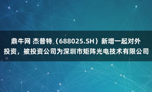 鼎牛网 杰普特（688025.SH）新增一起对外投资，被投资公司为深圳市矩阵光电技术有限公司