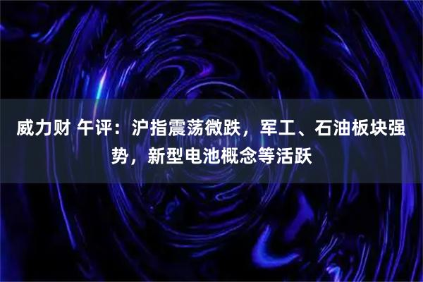 威力财 午评：沪指震荡微跌，军工、石油板块强势，新型电池概念等活跃