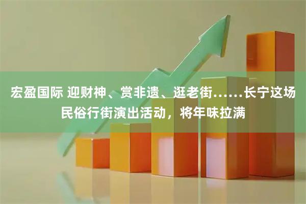 宏盈国际 迎财神、赏非遗、逛老街……长宁这场民俗行街演出活动，将年味拉满