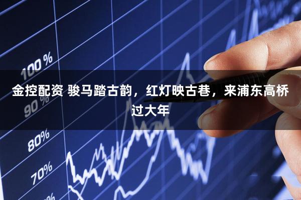 金控配资 骏马踏古韵，红灯映古巷，来浦东高桥过大年