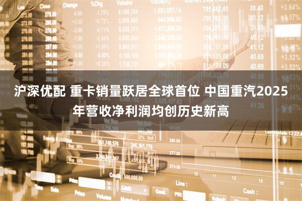 沪深优配 重卡销量跃居全球首位 中国重汽2025年营收净利润均创历史新高