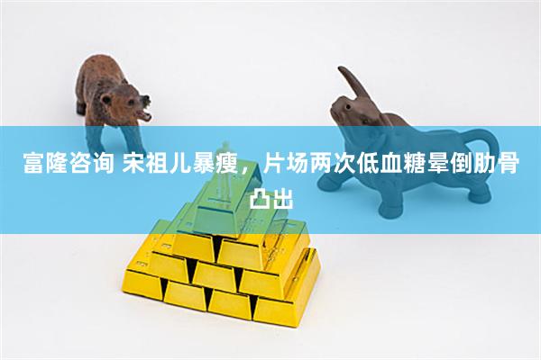 富隆咨询 宋祖儿暴瘦,片场两次低血糖晕倒肋骨凸出