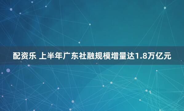 配资乐 上半年广东社融规模增量达1.8万亿元