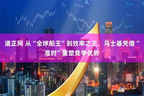道正网 从“全球船王”到效率之王，马士基凭借“准时”重塑竞争优势