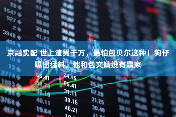 京融实配 世上渣男千万，最怕包贝尔这种！狗仔曝出猛料，他和包文婧没有赢家